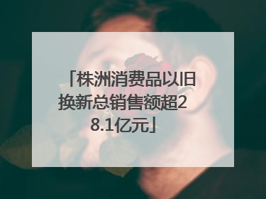株洲消费品以旧换新总销售额超28.1亿元